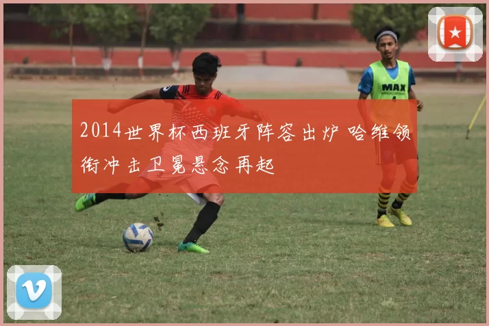 2014世界杯西班牙阵容出炉 哈维领衔冲击卫冕悬念再起