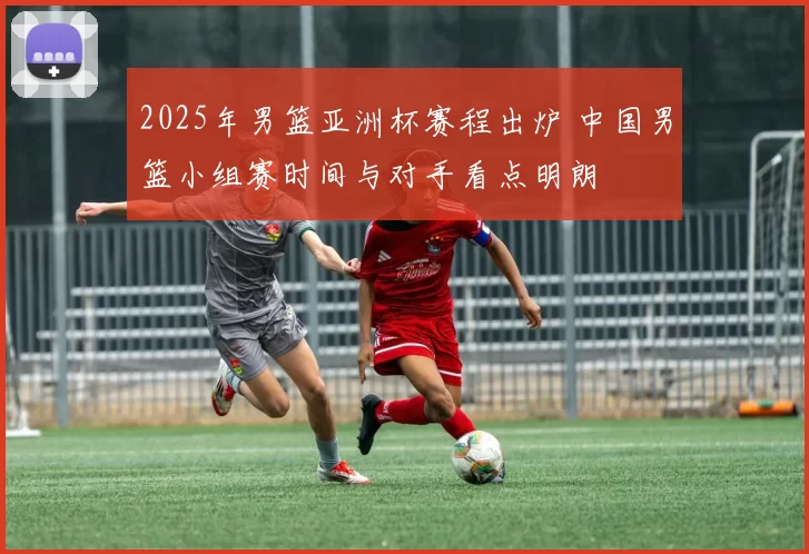 2025年男篮亚洲杯赛程出炉 中国男篮小组赛时间与对手看点明朗