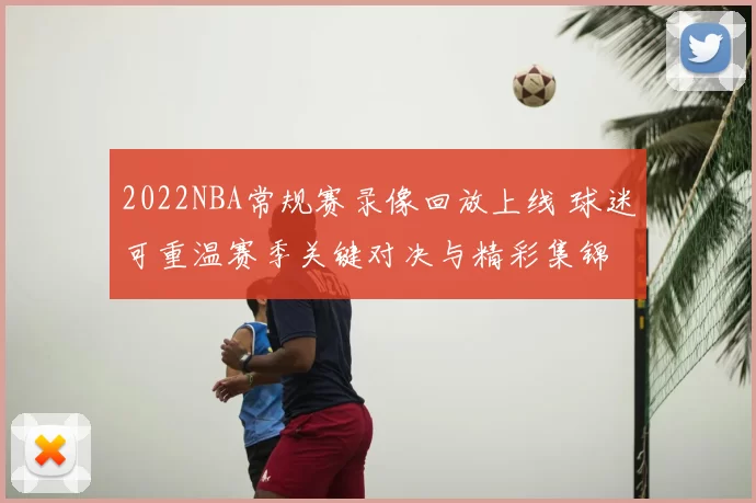 2022NBA常规赛录像回放上线 球迷可重温赛季关键对决与精彩集锦