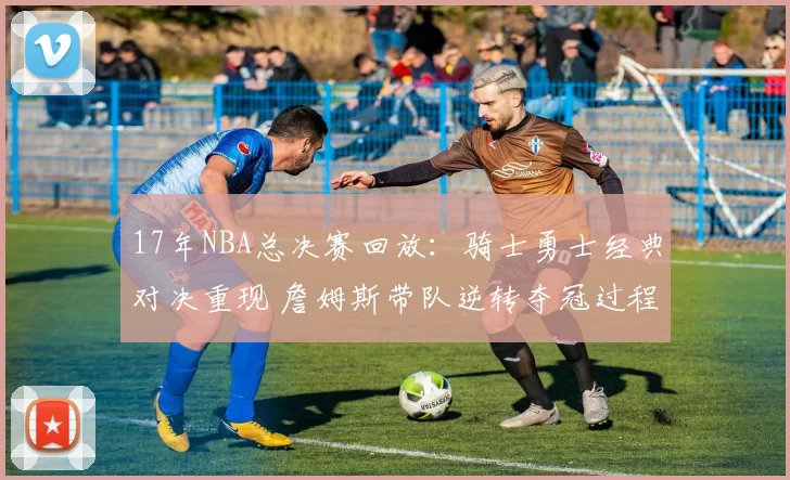 17年NBA总决赛回放:骑士勇士经典对决重现 詹姆斯带队逆转夺冠过程