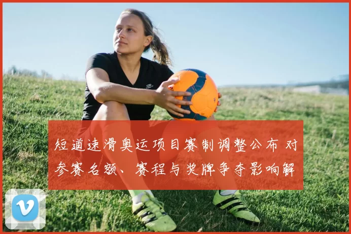 短道速滑奥运项目赛制调整公布 对参赛名额、赛程与奖牌争夺影响解读