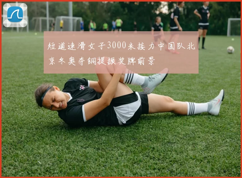 短道速滑女子3000米接力中国队北京冬奥夺铜提振奖牌前景