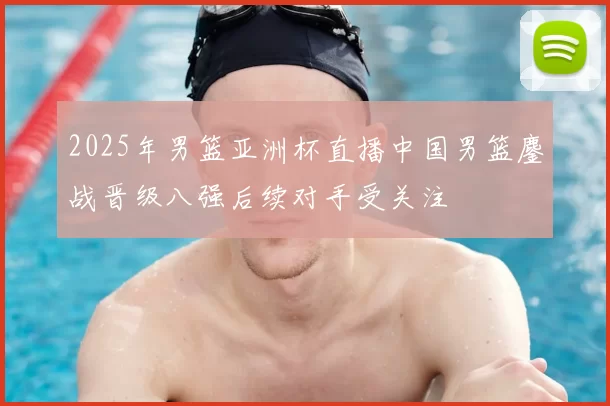 2025年男篮亚洲杯直播中国男篮鏖战晋级八强后续对手受关注