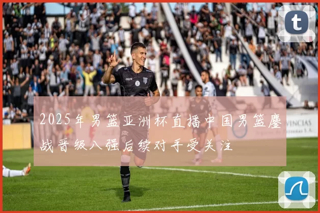 2025年男篮亚洲杯直播中国男篮鏖战晋级八强后续对手受关注