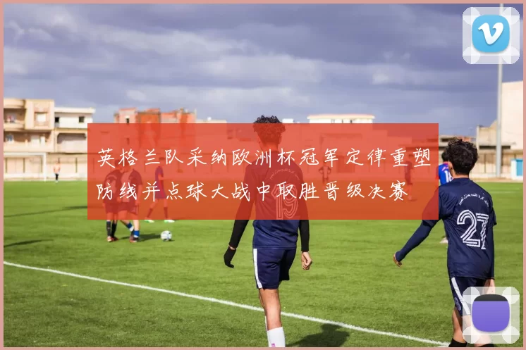 英格兰队采纳欧洲杯冠军定律重塑防线并点球大战中取胜晋级决赛