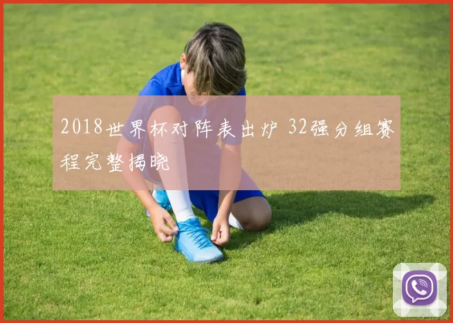 2018世界杯对阵表出炉 32强分组赛程完整揭晓