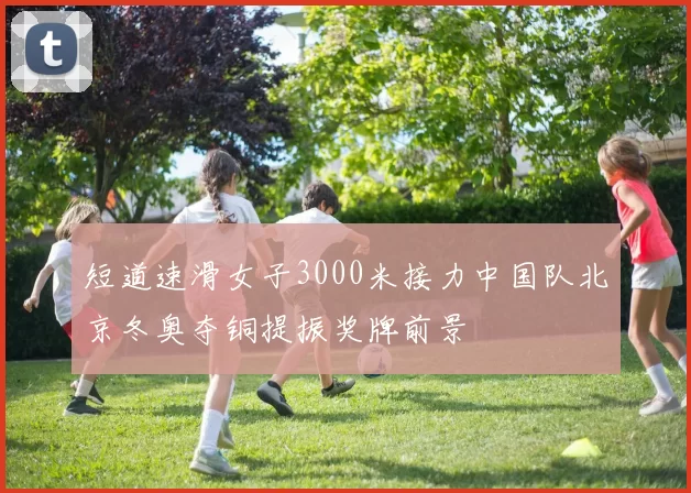 短道速滑女子3000米接力中国队北京冬奥夺铜提振奖牌前景