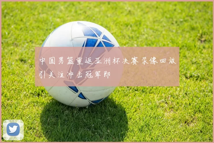 中国男篮重返亚洲杯决赛录像回放引关注冲击冠军即