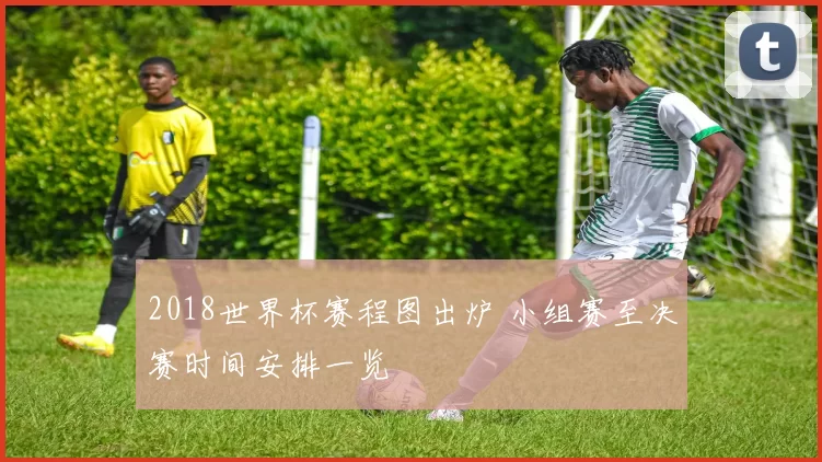 2018世界杯赛程图出炉 小组赛至决赛时间安排一览