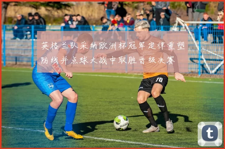 英格兰队采纳欧洲杯冠军定律重塑防线并点球大战中取胜晋级决赛
